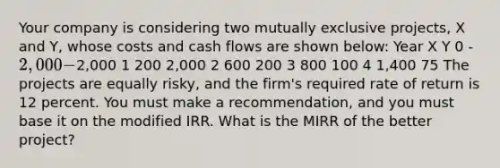 Your company is considering two mutually exclusive projects, X and Y, whose costs and cash flows are shown below: Year X Y 0 -2,000 -2,000 1 200 2,000 2 600 200 3 800 100 4 1,400 75 The projects are equally risky, and the firm's required rate of return is 12 percent. You must make a recommendation, and you must base it on the modified IRR. What is the MIRR of the better project?