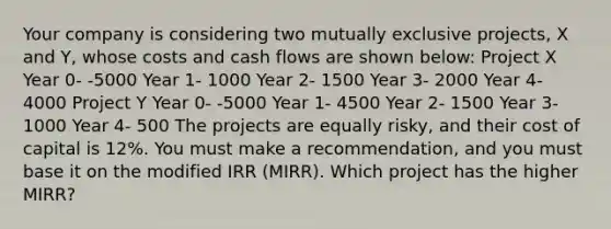 Your company is considering two mutually exclusive projects, X and Y, whose costs and cash flows are shown below: Project X Year 0- -5000 Year 1- 1000 Year 2- 1500 Year 3- 2000 Year 4- 4000 Project Y Year 0- -5000 Year 1- 4500 Year 2- 1500 Year 3- 1000 Year 4- 500 The projects are equally risky, and their cost of capital is 12%. You must make a recommendation, and you must base it on the modified IRR (MIRR). Which project has the higher MIRR?