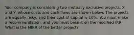 Your company is considering two mutually exclusive projects, X and Y, whose costs and cash flows are shown below: The projects are equally risky, and their cost of capital is 10%. You must make a recommendation, and you must base it on the modified IRR. What is the MIRR of the better project?