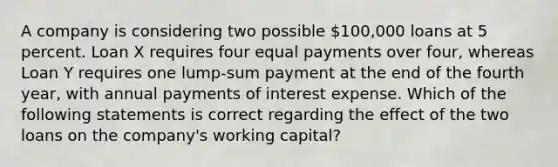 A company is considering two possible 100,000 loans at 5 percent. Loan X requires four equal payments over four, whereas Loan Y requires one lump-sum payment at the end of the fourth year, with annual payments of interest expense. Which of the following statements is correct regarding the effect of the two loans on the company's working capital?