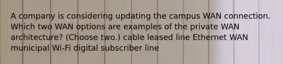 A company is considering updating the campus WAN connection. Which two WAN options are examples of the private WAN architecture? (Choose two.) cable leased line Ethernet WAN municipal Wi-Fi digital subscriber line