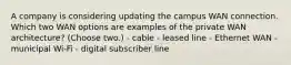 A company is considering updating the campus WAN connection. Which two WAN options are examples of the private WAN architecture? (Choose two.) - cable - leased line - Ethernet WAN - municipal Wi-Fi - digital subscriber line