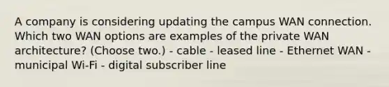 A company is considering updating the campus WAN connection. Which two WAN options are examples of the private WAN architecture? (Choose two.) - cable - leased line - Ethernet WAN - municipal Wi-Fi - digital subscriber line