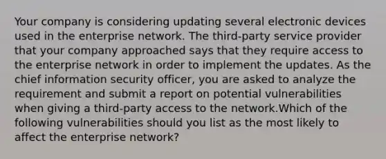 Your company is considering updating several electronic devices used in the enterprise network. The third-party service provider that your company approached says that they require access to the enterprise network in order to implement the updates. As the chief information security officer, you are asked to analyze the requirement and submit a report on potential vulnerabilities when giving a third-party access to the network.Which of the following vulnerabilities should you list as the most likely to affect the enterprise network?