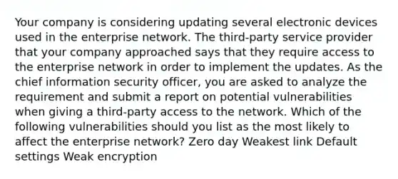 Your company is considering updating several electronic devices used in the enterprise network. The third-party service provider that your company approached says that they require access to the enterprise network in order to implement the updates. As the chief information security officer, you are asked to analyze the requirement and submit a report on potential vulnerabilities when giving a third-party access to the network. Which of the following vulnerabilities should you list as the most likely to affect the enterprise network? Zero day Weakest link Default settings Weak encryption