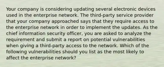 Your company is considering updating several electronic devices used in the enterprise network. The third-party service provider that your company approached says that they require access to the enterprise network in order to implement the updates. As the chief information security officer, you are asked to analyze the requirement and submit a report on potential vulnerabilities when giving a third-party access to the network. Which of the following vulnerabilities should you list as the most likely to affect the enterprise network?