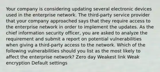 Your company is considering updating several electronic devices used in the enterprise network. The third-party service provider that your company approached says that they require access to the enterprise network in order to implement the updates. As the chief information security officer, you are asked to analyze the requirement and submit a report on potential vulnerabilities when giving a third-party access to the network. Which of the following vulnerabilities should you list as the most likely to affect the enterprise network? Zero day Weakest link Weak encryption Default settings