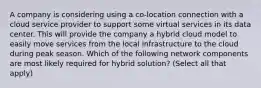 A company is considering using a co-location connection with a cloud service provider to support some virtual services in its data center. This will provide the company a hybrid cloud model to easily move services from the local infrastructure to the cloud during peak season. Which of the following network components are most likely required for hybrid solution? (Select all that apply)