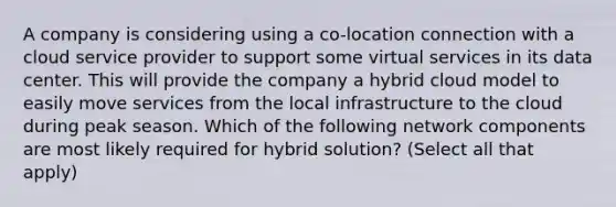 A company is considering using a co-location connection with a cloud service provider to support some virtual services in its data center. This will provide the company a hybrid cloud model to easily move services from the local infrastructure to the cloud during peak season. Which of the following network components are most likely required for hybrid solution? (Select all that apply)