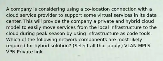 A company is considering using a co-location connection with a cloud service provider to support some virtual services in its data center. This will provide the company a private and hybrid cloud model to easily move services from the local infrastructure to the cloud during peak season by using infrastructure as code tools. Which of the following network components are most likely required for hybrid solution? (Select all that apply.) VLAN MPLS VPN Private link