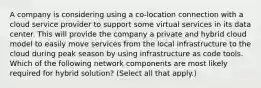 A company is considering using a co-location connection with a cloud service provider to support some virtual services in its data center. This will provide the company a private and hybrid cloud model to easily move services from the local infrastructure to the cloud during peak season by using infrastructure as code tools. Which of the following network components are most likely required for hybrid solution? (Select all that apply.)