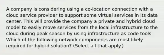 A company is considering using a co-location connection with a cloud service provider to support some virtual services in its data center. This will provide the company a private and hybrid cloud model to easily move services from the local infrastructure to the cloud during peak season by using infrastructure as code tools. Which of the following network components are most likely required for hybrid solution? (Select all that apply.)