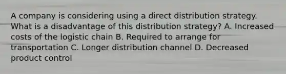 A company is considering using a direct distribution strategy. What is a disadvantage of this distribution strategy? A. Increased costs of the logistic chain B. Required to arrange for transportation C. Longer distribution channel D. Decreased product control