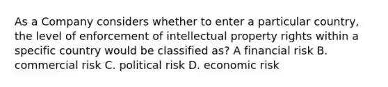 As a Company considers whether to enter a particular country, the level of enforcement of intellectual property rights within a specific country would be classified as? A financial risk B. commercial risk C. political risk D. economic risk