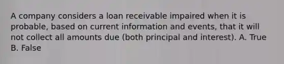 A company considers a loan receivable impaired when it is probable, based on current information and events, that it will not collect all amounts due (both principal and interest). A. True B. False