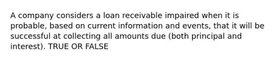 A company considers a loan receivable impaired when it is probable, based on current information and events, that it will be successful at collecting all amounts due (both principal and interest). TRUE OR FALSE