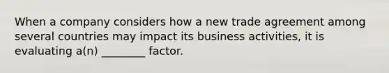 When a company considers how a new trade agreement among several countries may impact its business activities, it is evaluating a(n) ________ factor.