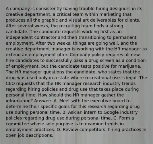 A company is consistently having trouble hiring designers in its creative department, a critical team within marketing that produces all the graphic and visual art deliverables for clients. After several weeks, the recruiting team finds a strong candidate. The candidate requests working first as an independent contractor and then transitioning to permanent employment. After two weeks, things are going well, and the creative department manager is working with the HR manager to extend an employment offer. Company policy requires all new hire candidates to successfully pass a drug screen as a condition of employment, but the candidate tests positive for marijuana. The HR manager questions the candidate, who states that the drug was used only in a state where recreational use is legal. The CEO requests that the HR manager research industry trends regarding hiring policies and drug use that takes place during personal time. How should the HR manager gather the information? Answers A. Meet with the executive board to determine their specific goals for this research regarding drug use during personal time. B. Ask an intern to Google industry policies regarding drug use during personal time. C. Form a committee whose sole purpose is to examine trends in employment practices. D. Review competitors' hiring practices in open job descriptions.