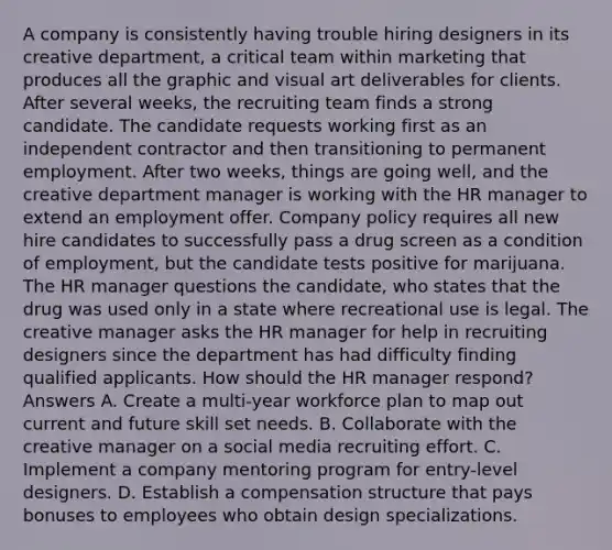 A company is consistently having trouble hiring designers in its creative department, a critical team within marketing that produces all the graphic and visual art deliverables for clients. After several weeks, the recruiting team finds a strong candidate. The candidate requests working first as an independent contractor and then transitioning to permanent employment. After two weeks, things are going well, and the creative department manager is working with the HR manager to extend an employment offer. Company policy requires all new hire candidates to successfully pass a drug screen as a condition of employment, but the candidate tests positive for marijuana. The HR manager questions the candidate, who states that the drug was used only in a state where recreational use is legal. The creative manager asks the HR manager for help in recruiting designers since the department has had difficulty finding qualified applicants. How should the HR manager respond? Answers A. Create a multi-year workforce plan to map out current and future skill set needs. B. Collaborate with the creative manager on a social media recruiting effort. C. Implement a company mentoring program for entry-level designers. D. Establish a compensation structure that pays bonuses to employees who obtain design specializations.