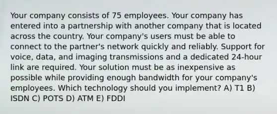 Your company consists of 75 employees. Your company has entered into a partnership with another company that is located across the country. Your company's users must be able to connect to the partner's network quickly and reliably. Support for voice, data, and imaging transmissions and a dedicated 24-hour link are required. Your solution must be as inexpensive as possible while providing enough bandwidth for your company's employees. Which technology should you implement? A) T1 B) ISDN C) POTS D) ATM E) FDDI