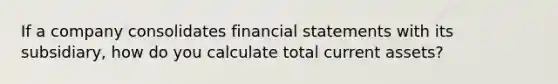 If a company consolidates financial statements with its subsidiary, how do you calculate total current assets?