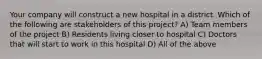 Your company will construct a new hospital in a district. Which of the following are stakeholders of this project? A) Team members of the project B) Residents living closer to hospital C) Doctors that will start to work in this hospital D) All of the above