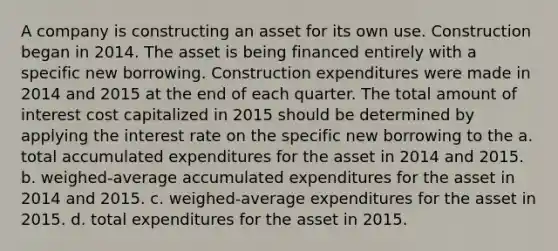 A company is constructing an asset for its own use. Construction began in 2014. The asset is being financed entirely with a specific new borrowing. Construction expenditures were made in 2014 and 2015 at the end of each quarter. The total amount of interest cost capitalized in 2015 should be determined by applying the interest rate on the specific new borrowing to the a. total accumulated expenditures for the asset in 2014 and 2015. b. weighed-average accumulated expenditures for the asset in 2014 and 2015. c. weighed-average expenditures for the asset in 2015. d. total expenditures for the asset in 2015.