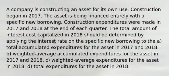 A company is constructing an asset for its own use. Construction began in 2017. The asset is being financed entirely with a specific new borrowing. Construction expenditures were made in 2017 and 2018 at the end of each quarter. The total amount of interest cost capitalized in 2018 should be determined by applying the interest rate on the specific new borrowing to the a) total accumulated expenditures for the asset in 2017 and 2018. b) weighted-average accumulated expenditures for the asset in 2017 and 2018. c) weighted-average expenditures for the asset in 2018. d) total expenditures for the asset in 2018.