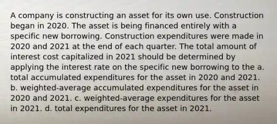 A company is constructing an asset for its own use. Construction began in 2020. The asset is being financed entirely with a specific new borrowing. Construction expenditures were made in 2020 and 2021 at the end of each quarter. The total amount of interest cost capitalized in 2021 should be determined by applying the interest rate on the specific new borrowing to the a. total accumulated expenditures for the asset in 2020 and 2021. b. weighted-average accumulated expenditures for the asset in 2020 and 2021. c. weighted-average expenditures for the asset in 2021. d. total expenditures for the asset in 2021.