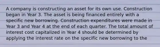 A company is constructing an asset for its own use. Construction began in Year 3. The asset is being financed entirely with a specific new borrowing. Construction expenditures were made in Year 3 and Year 4 at the end of each quarter. The total amount of interest cost capitalized in Year 4 should be determined by applying the interest rate on the specific new borrowing to the