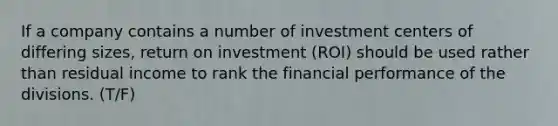 If a company contains a number of investment centers of differing sizes, return on investment (ROI) should be used rather than residual income to rank the financial performance of the divisions. (T/F)