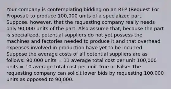 Your company is contemplating bidding on an RFP (Request For Proposal) to produce 100,000 units of a specialized part. Suppose, however, that the requesting company really needs only 90,000 units of the part. Also assume that, because the part is specialized, potential suppliers do not yet possess the machines and factories needed to produce it and that overhead expenses involved in production have yet to be incurred. Suppose the average costs of all potential suppliers are as follows: 90,000 units = 11 average total cost per unit 100,000 units = 10 average total cost per unit True or False: The requesting company can solicit lower bids by requesting 100,000 units as opposed to 90,000.