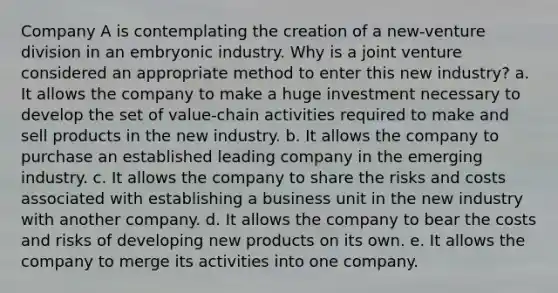 Company A is contemplating the creation of a new-venture division in an embryonic industry. Why is a joint venture considered an appropriate method to enter this new industry? a. It allows the company to make a huge investment necessary to develop the set of value-chain activities required to make and sell products in the new industry. b. It allows the company to purchase an established leading company in the emerging industry. c. It allows the company to share the risks and costs associated with establishing a business unit in the new industry with another company. d. It allows the company to bear the costs and risks of developing new products on its own. e. It allows the company to merge its activities into one company.