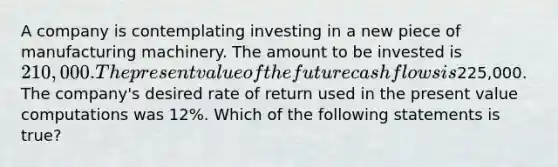 A company is contemplating investing in a new piece of manufacturing machinery. The amount to be invested is 210,000. The present value of the future cash flows is225,000. The company's desired rate of return used in the present value computations was 12%. Which of the following statements is true?