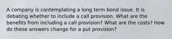 A company is contemplating a long term bond issue. It is debating whether to include a call provision. What are the benefits from including a call provision? What are the costs? How do these answers change for a put provision?