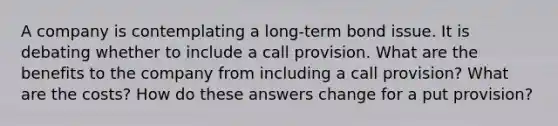 A company is contemplating a long-term bond issue. It is debating whether to include a call provision. What are the benefits to the company from including a call provision? What are the costs? How do these answers change for a put provision?