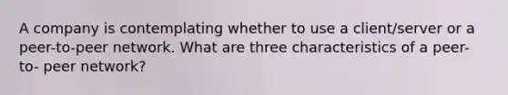 A company is contemplating whether to use a client/server or a peer-to-peer network. What are three characteristics of a peer-to- peer network?