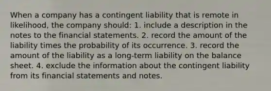 When a company has a contingent liability that is remote in likelihood, the company should: 1. include a description in the notes to the <a href='https://www.questionai.com/knowledge/kFBJaQCz4b-financial-statements' class='anchor-knowledge'>financial statements</a>. 2. record the amount of the liability times the probability of its occurrence. 3. record the amount of the liability as a long-term liability on the balance sheet. 4. exclude the information about the contingent liability from its financial statements and notes.