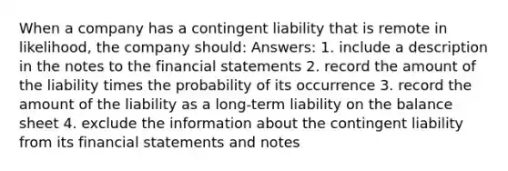 When a company has a contingent liability that is remote in likelihood, the company should: Answers: 1. include a description in the notes to the financial statements 2. record the amount of the liability times the probability of its occurrence 3. record the amount of the liability as a long-term liability on the balance sheet 4. exclude the information about the contingent liability from its financial statements and notes