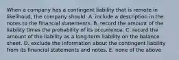 When a company has a contingent liability that is remote in likelihood, the company should: A. include a description in the notes to the financial statements. B. record the amount of the liability times the probability of its occurrence. C. record the amount of the liability as a long-term liability on the balance sheet. D. exclude the information about the contingent liability from its financial statements and notes. E. none of the above