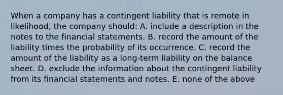 When a company has a contingent liability that is remote in likelihood, the company should: A. include a description in the notes to the <a href='https://www.questionai.com/knowledge/kFBJaQCz4b-financial-statements' class='anchor-knowledge'>financial statements</a>. B. record the amount of the liability times the probability of its occurrence. C. record the amount of the liability as a long-term liability on the balance sheet. D. exclude the information about the contingent liability from its financial statements and notes. E. none of the above