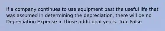 If a company continues to use equipment past the useful life that was assumed in determining the depreciation, there will be no Depreciation Expense in those additional years. True False