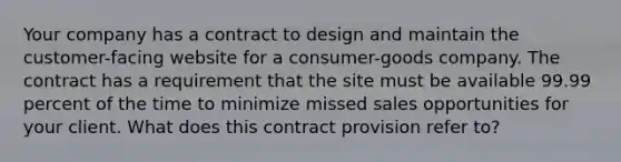 Your company has a contract to design and maintain the customer-facing website for a consumer-goods company. The contract has a requirement that the site must be available 99.99 percent of the time to minimize missed sales opportunities for your client. What does this contract provision refer to?