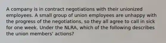 A company is in contract negotiations with their unionized employees. A small group of union employees are unhappy with the progress of the negotiations, so they all agree to call in sick for one week. Under the NLRA, which of the following describes the union members' actions?