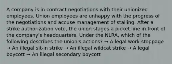 A company is in contract negotiations with their unionized employees. Union employees are unhappy with the progress of the negotiations and accuse management of stalling. After a strike authorization vote, the union stages a picket line in front of the company's headquarters. Under the NLRA, which of the following describes the union's actions? → A legal work stoppage → An illegal sit-in strike → An illegal wildcat strike → A legal boycott → An illegal secondary boycott