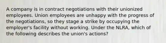 A company is in contract negotiations with their unionized employees. Union employees are unhappy with the progress of the negotiations, so they stage a strike by occupying the employer's facility without working. Under the NLRA, which of the following describes the union's actions?