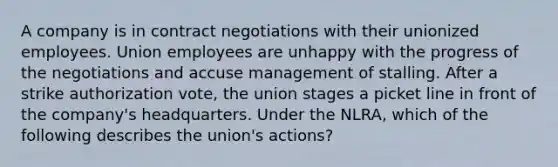 A company is in contract negotiations with their unionized employees. Union employees are unhappy with the progress of the negotiations and accuse management of stalling. After a strike authorization vote, the union stages a picket line in front of the company's headquarters. Under the NLRA, which of the following describes the union's actions?