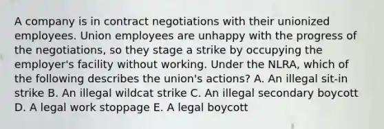 A company is in contract negotiations with their unionized employees. Union employees are unhappy with the progress of the negotiations, so they stage a strike by occupying the employer's facility without working. Under the NLRA, which of the following describes the union's actions? A. An illegal sit-in strike B. An illegal wildcat strike C. An illegal secondary boycott D. A legal work stoppage E. A legal boycott