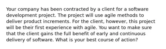 Your company has been contracted by a client for a software development project. The project will use agile methods to deliver product increments. For the client, however, this project will be their first experience with agile. You want to make sure that the client gains the full benefit of early and continuous delivery of software. What is your best course of action?