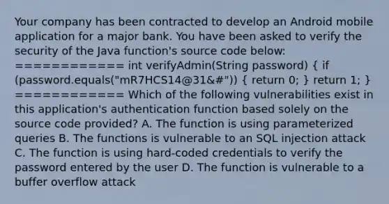 Your company has been contracted to develop an Android mobile application for a major bank. You have been asked to verify the security of the Java function's source code below: ============ int verifyAdmin(String password) ( if (password.equals("mR7HCS14@31&#")) { return 0; ) return 1; } ============ Which of the following vulnerabilities exist in this application's authentication function based solely on the source code provided? A. The function is using parameterized queries B. The functions is vulnerable to an SQL injection attack C. The function is using hard-coded credentials to verify the password entered by the user D. The function is vulnerable to a buffer overflow attack